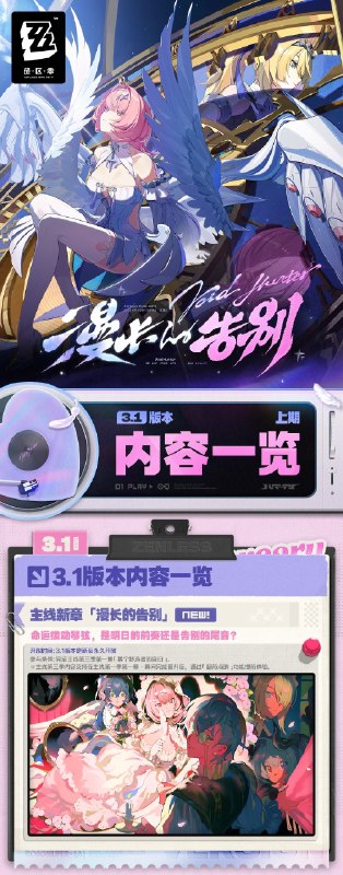 漫长的告别丨3.1版本内容一览（上期）绳匠们好，3.1版本现已开启！S级代理人[蕾米埃尔(流明 ·异常)]、[爱芮(以太 ·异常)]与S级音擎[空羽复归之诗(异常)]、[壳中之灵(异常)]加入限时频段~更有主线新章「漫长的告别」、福利活动「玛瑟尔周年馈礼」、特惠活动「点映返礼」、主题活动「恰浪花逐夏而至」等精彩内容更新，一起来看看吧！source @ZZZ_Game漫长的告别丨3.1版本内容一览（上期）绳匠们好，3.1版本现已开启！S级代理人[蕾米埃尔(流明 ·异常)]、[爱芮(以太 ·异常)]与S级音擎[空羽复归之诗(异常)]、[壳中之灵(异常)]加入限时频段~更有主线新章「漫长的告别」、福利活动「玛瑟尔周年馈礼」、特惠活动「点映返礼」、主题活动「恰浪花逐夏而至」等精彩内容更新，一起来看看吧！source @ZZZ_Game