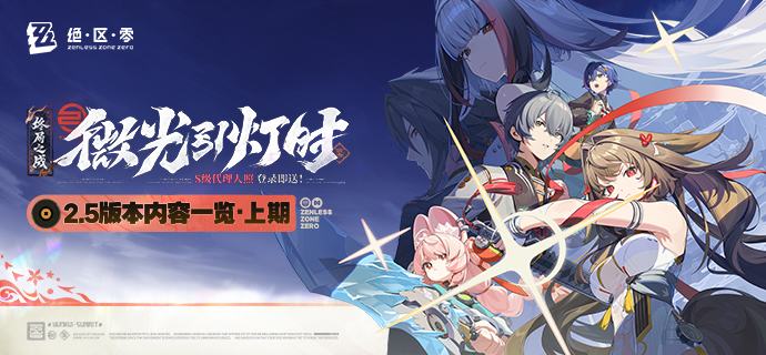 微光引灯时丨2.5版本内容一览（上期）绳匠们好，2.5版本现已开启！S级代理人[叶瞬光(凛刃 ·强攻)]、[照(冰 ·防护)]与S级音擎[云霓孤光(强攻)]、[半糖雪兔(防护)]加入限时频段~更有主线新章「微光引灯时」、福利活动「特别访客」、特惠活动「点映返礼」、主题活动「空明寻剑录」等精彩内容更新，一起来看看吧！source @ZZZ_Game微光引灯时丨2.5版本内容一览（上期）绳匠们好，2.5版本现已开启！S级代理人[叶瞬光(凛刃 ·强攻)]、[照(冰 ·防护)]与S级音擎[云霓孤光(强攻)]、[半糖雪兔(防护)]加入限时频段~更有主线新章「微光引灯时」、福利活动「特别访客」、特惠活动「点映返礼」、主题活动「空明寻剑录」等精彩内容更新，一起来看看吧！source @ZZZ_Game