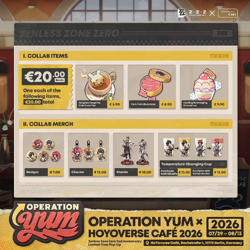 Operation Yum × HoYoverse Café Collab Coming Soon Dear Proxies,The Operation Yum × HoYoverse Café 2026 Special Pop-Up event is coming to Berlin, Germany!Event Duration: 2026/07/29 – 2026/08/13Event Location: HoYoverse Café, Rochstraße 4, 10178 Berlin, GermanyTo celebrate the 2nd Anniversary of Zenless Zone Zero, Ellen, Manato, and Crispyboo will be joining the Proxies in Berlin at the HoYoverse Café DE for a double serving of great food and festivities.More event details will be dropping soon, so stay tuned to Zenless Zone Zero and HoYoverse Café's official social media channels!source @ZZZ_GameOperation Yum × HoYoverse Café Collab Coming Soon Dear Proxies,The Operation Yum × HoYoverse Café 2026 Special Pop-Up event is coming to Berlin, Germany!Event Duration: 2026/07/29 – 2026/08/13Event Location: HoYoverse Café, Rochstraße 4, 10178 Berlin, GermanyTo celebrate the 2nd Anniversary of Zenless Zone Zero, Ellen, Manato, and Crispyboo will be joining the Proxies in Berlin at the HoYoverse Café DE for a double serving of great food and festivities.More event details will be dropping soon, so stay tuned to Zenless Zone Zero and HoYoverse Café's official social media channels!source @ZZZ_Game