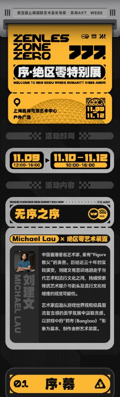 「全球艺场 艺术西岸 · 绝区零特别展」绝区零应徐汇文旅之邀 ，正式亮相第五届上海国际艺术品交易周·“全球艺场·艺术西岸”西岸ART WEEK系列活动！我们将在穹顶艺术中心门前广场开设序·绝区零特别展，为各位市民朋友带来游戏与艺术的奇妙视觉碰撞！同时，我们有幸邀请到以“Figure教父”著称的艺术家michaellau劉建文 ，为本次活动特别创作大型艺术装置《无序之序》，以「序」之名赋予绝区零全新的艺术表达